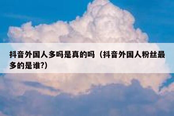 抖音外国人多吗是真的吗（抖音外国人粉丝最多的是谁?） 第1张