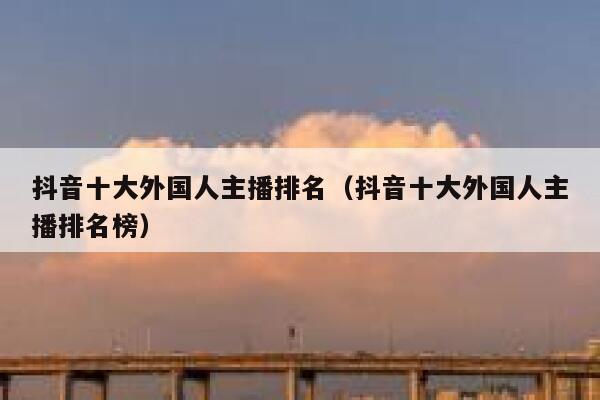 抖音十大外国人主播排名（抖音十大外国人主播排名榜） 第1张