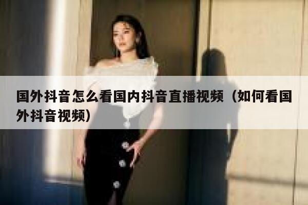 国外抖音怎么看国内抖音直播视频（如何看国外抖音视频） 第1张