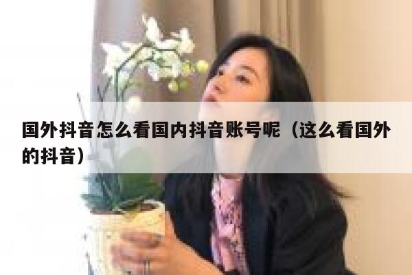 国外抖音怎么看国内抖音账号呢（这么看国外的抖音） 第1张