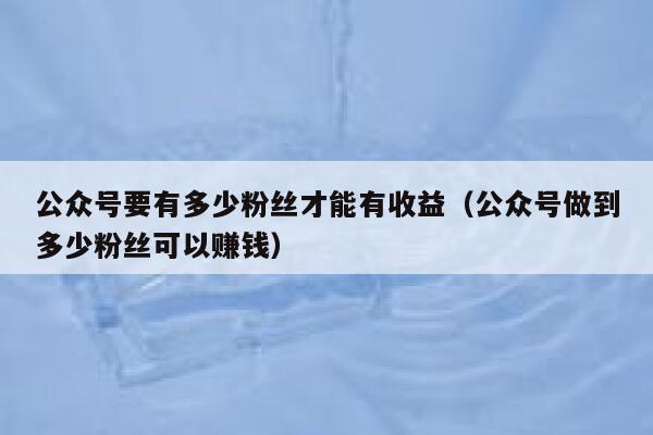 公众号要有多少粉丝才能有收益（公众号做到多少粉丝可以赚钱） 第1张