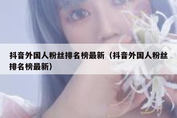 抖音外国人粉丝排名榜最新（抖音外国人粉丝排名榜最新） 第1张