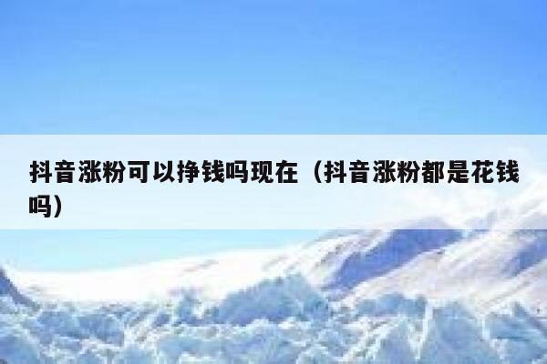 抖音涨粉可以挣钱吗现在（抖音涨粉都是花钱吗） 第1张