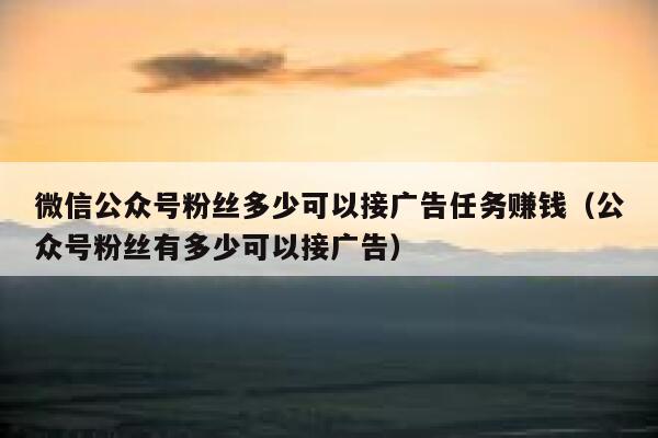 微信公众号粉丝多少可以接广告任务赚钱（公众号粉丝有多少可以接广告） 第1张