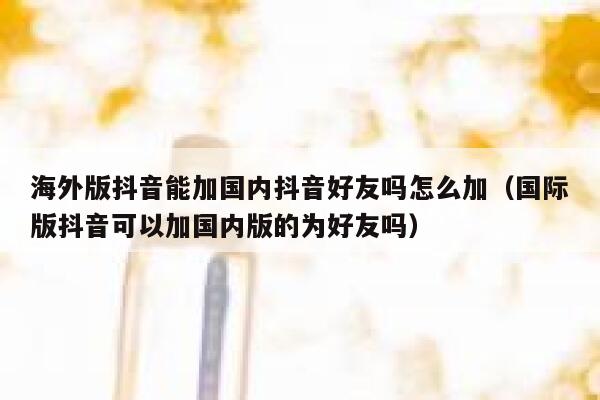 海外版抖音能加国内抖音好友吗怎么加（国际版抖音可以加国内版的为好友吗） 第1张