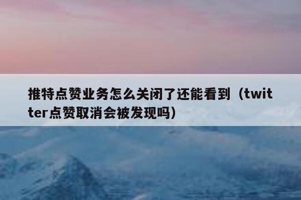 推特点赞业务怎么关闭了还能看到（twitter点赞取消会被发现吗） 第1张