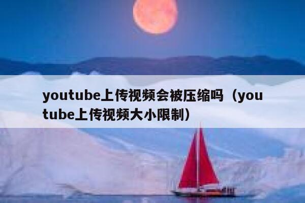 youtube上传视频会被压缩吗（youtube上传视频大小限制） 第1张