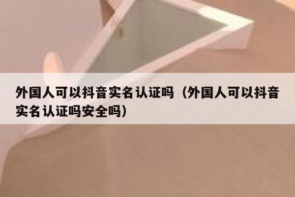 外国人可以抖音实名认证吗（外国人可以抖音实名认证吗安全吗） 第1张