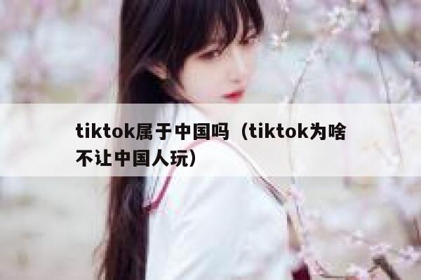 tiktok属于中国吗（tiktok为啥不让中国人玩） 第1张