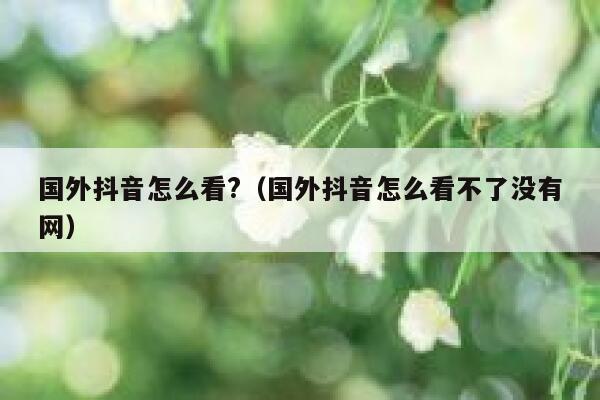 国外抖音怎么看?（国外抖音怎么看不了没有网） 第1张