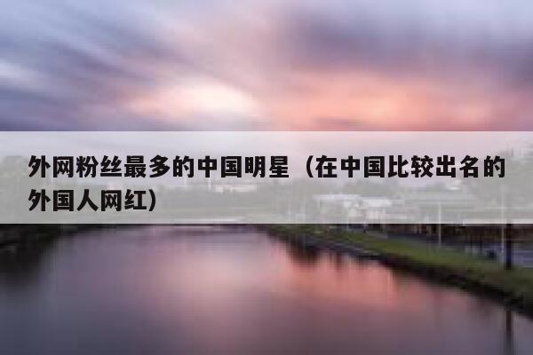 外网粉丝最多的中国明星(在中国比较出名的外国人网红) 第1张 外网粉丝最多的中国明星(在中国比较出名的外国人网红) 第1张