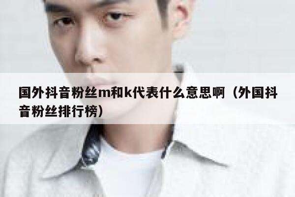 国外抖音粉丝m和k代表什么意思啊(外国抖音粉丝排行榜) 第1张 国外抖音粉丝m和k代表什么意思啊(外国抖音粉丝排行榜) 第1张