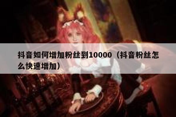 抖音如何增加粉丝到10000（抖音粉丝怎么快速增加） 第1张