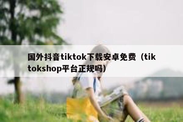 国外抖音tiktok下载安卓免费(tiktokshop平台正规吗) 第1张 国外抖音tiktok下载安卓免费(tiktokshop平台正规吗) 第1张