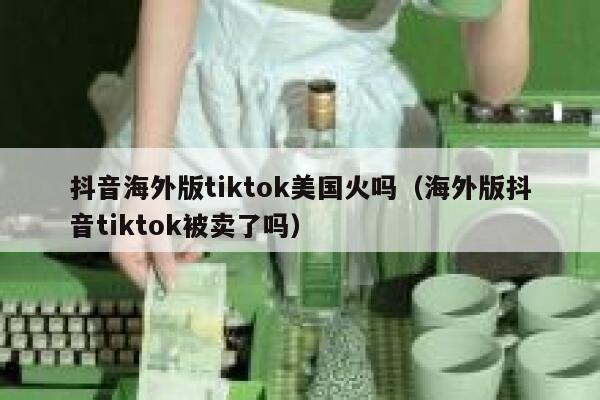 抖音海外版tiktok美国火吗（海外版抖音tiktok被卖了吗） 第1张