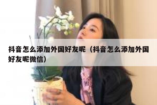 抖音怎么添加外国好友呢（抖音怎么添加外国好友呢微信） 第1张