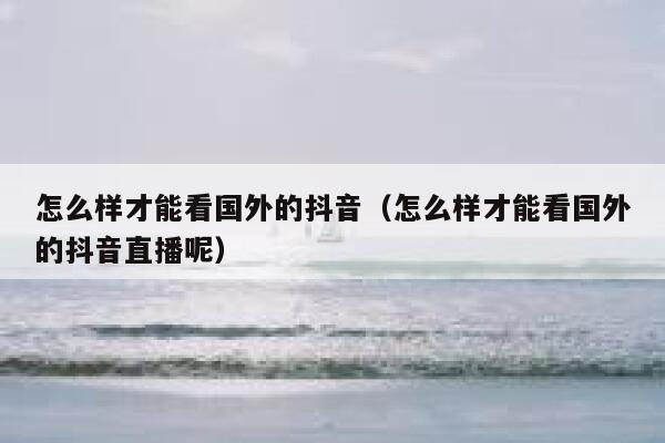 怎么样才能看国外的抖音(怎么样才能看国外的抖音直播呢) 第1张 怎么样才能看国外的抖音(怎么样才能看国外的抖音直播呢) 第1张