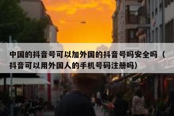 中国的抖音号可以加外国的抖音号吗安全吗（抖音可以用外国人的手机号码注册吗） 第1张