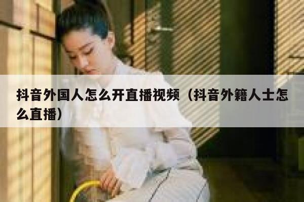 抖音外国人怎么开直播视频（抖音外籍人士怎么直播） 第1张