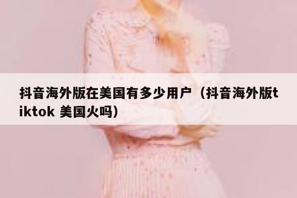 抖音海外版在美国有多少用户（抖音海外版tiktok 美国火吗） 第1张