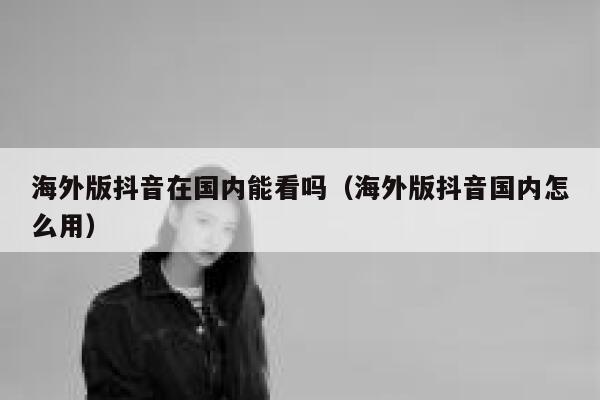 海外版抖音在国内能看吗（海外版抖音国内怎么用） 第1张