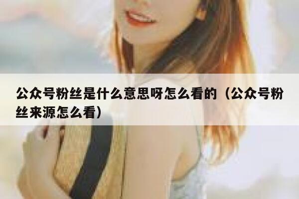 公众号粉丝是什么意思呀怎么看的（公众号粉丝来源怎么看） 第1张