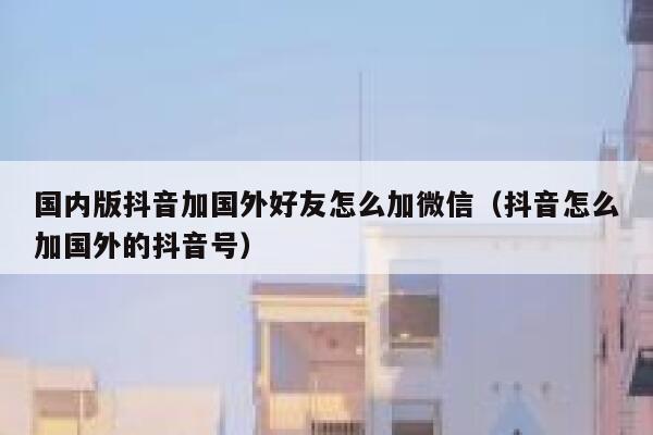 国内版抖音加国外好友怎么加微信（抖音怎么加国外的抖音号） 第1张