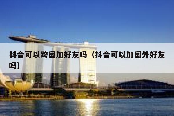 抖音可以跨国加好友吗(抖音可以加国外好友吗) 第1张 抖音可以跨国加好友吗(抖音可以加国外好友吗) 第1张