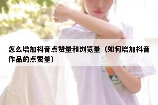 怎么增加抖音点赞量和浏览量（如何增加抖音作品的点赞量） 第1张