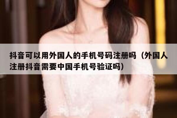 抖音可以用外国人的手机号码注册吗（外国人注册抖音需要中国手机号验证吗） 第1张