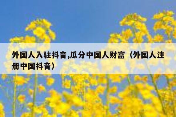 外国人入驻抖音,瓜分中国人财富（外国人注册中国抖音） 第1张