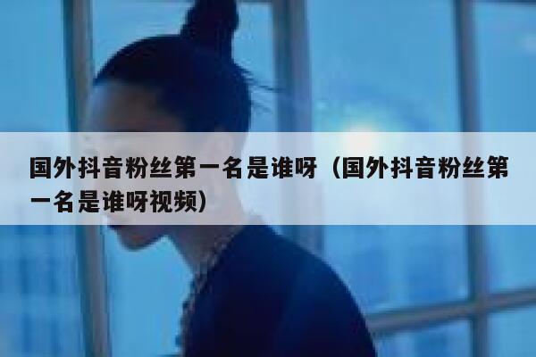 国外抖音粉丝第一名是谁呀（国外抖音粉丝第一名是谁呀视频） 第1张
