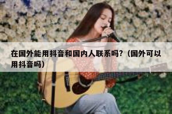 在国外能用抖音和国内人联系吗?（国外可以用抖音吗） 第1张