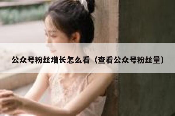 公众号粉丝增长怎么看（查看公众号粉丝量） 第1张