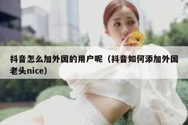 抖音怎么加外国的用户呢（抖音如何添加外国老头nice） 第1张