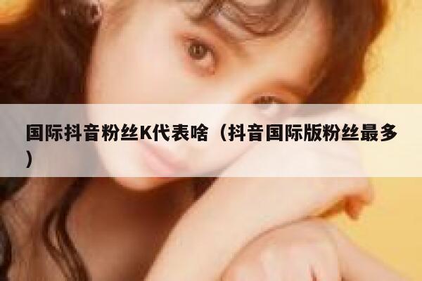 国际抖音粉丝K代表啥（抖音国际版粉丝最多） 第1张