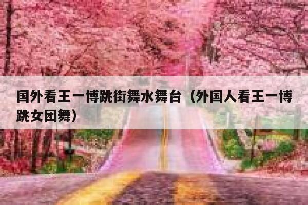 国外看王一博跳街舞水舞台（外国人看王一博跳女团舞） 第1张