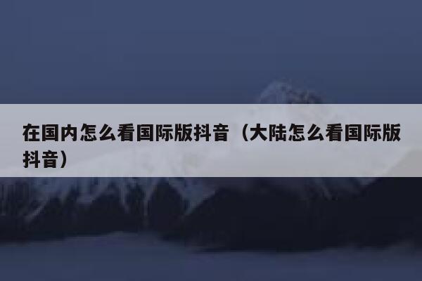 在国内怎么看国际版抖音（大陆怎么看国际版抖音） 第1张