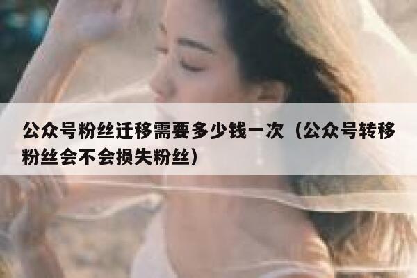 公众号粉丝迁移需要多少钱一次（公众号转移粉丝会不会损失粉丝） 第1张