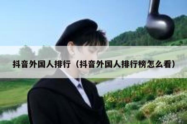 抖音外国人排行（抖音外国人排行榜怎么看） 第1张