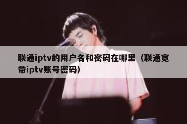 联通iptv的用户名和密码在哪里（联通宽带iptv账号密码） 第1张