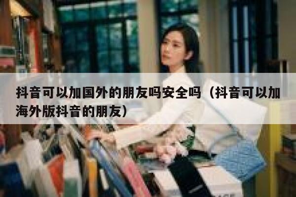 抖音可以加国外的朋友吗安全吗（抖音可以加海外版抖音的朋友） 第1张