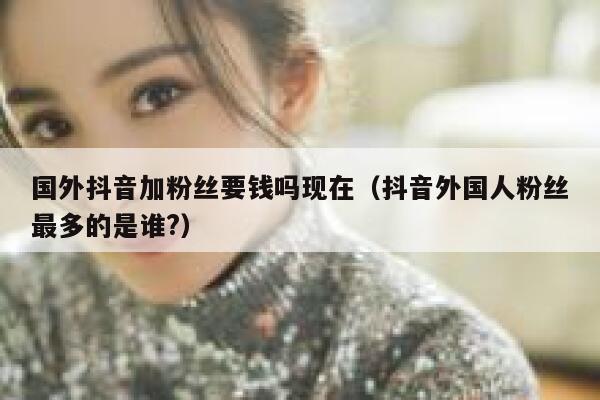 国外抖音加粉丝要钱吗现在（抖音外国人粉丝最多的是谁?） 第1张
