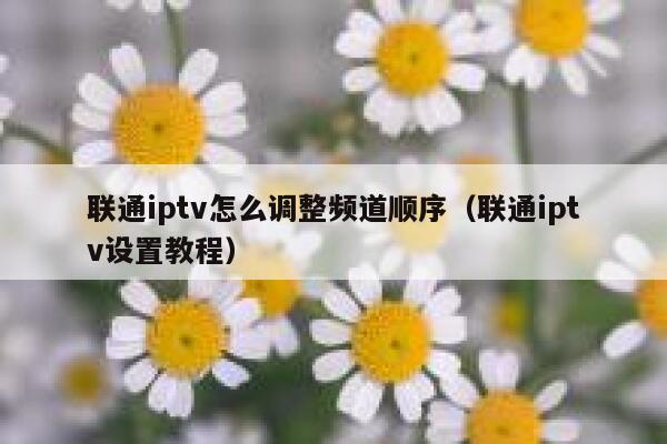 联通iptv怎么调整频道顺序（联通iptv设置教程） 第1张
