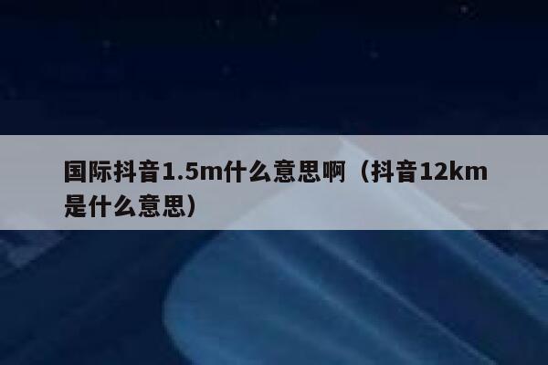 国际抖音1.5m什么意思啊（抖音12km是什么意思） 第1张