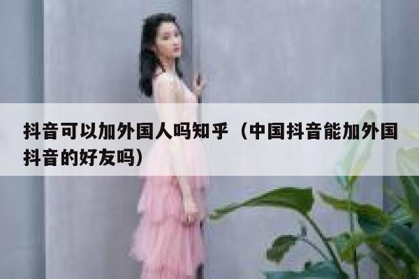 抖音可以加外国人吗知乎（中国抖音能加外国抖音的好友吗） 第1张
