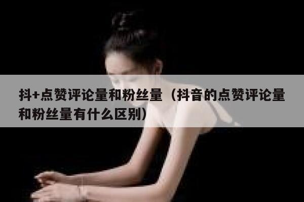 抖+点赞评论量和粉丝量（抖音的点赞评论量和粉丝量有什么区别） 第1张