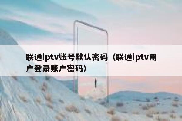 联通iptv账号默认密码（联通iptv用户登录账户密码） 第1张