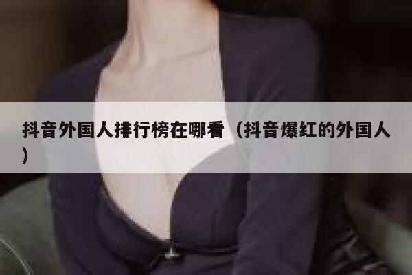 抖音外国人排行榜在哪看（抖音爆红的外国人） 第1张