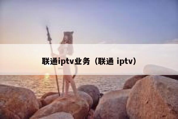 联通iptv业务（联通 iptv） 第1张